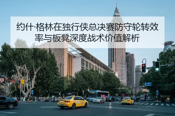 约什·格林在独行侠总决赛防守轮转效率与板凳深度战术价值解析